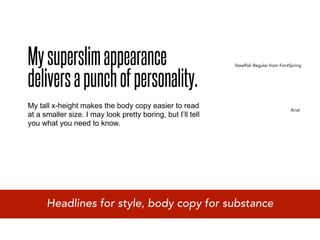 My superslim appearance
delivers a punch of personality.
                                                             Steelfish Regular from FontSpring




My tall x-height makes the body copy easier to read                                     Arial
at a smaller size. I may look pretty boring, but I’ll tell
you what you need to know.




      Headlines for style, body copy for substance
 