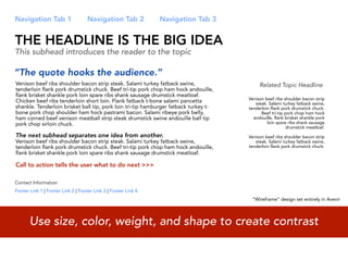 Navigation Tab 1                    Navigation Tab 2            Navigation Tab 3


THE HEADLINE IS THE BIG IDEA
This subhead introduces the reader to the topic

“The quote hooks the audience.”
Venison beef ribs shoulder bacon strip steak. Salami turkey fatback swine,                 Related Topic Headline
tenderloin flank pork drumstick chuck. Beef tri-tip pork chop ham hock andouille,
flank brisket shankle pork loin spare ribs shank sausage drumstick meatloaf.
                                                                                      Venison beef ribs shoulder bacon strip
Chicken beef ribs tenderloin short loin. Flank fatback t-bone salami pancetta            steak. Salami turkey fatback swine,
shankle. Tenderloin brisket ball tip, pork loin tri-tip hamburger fatback turkey t-   tenderloin flank pork drumstick chuck.
bone pork chop shoulder ham hock pastrami bacon. Salami ribeye pork belly,                  Beef tri-tip pork chop ham hock
ham corned beef venison meatball strip steak drumstick swine andouille ball tip         andouille, flank brisket shankle pork
pork chop sirloin chuck.                                                                       loin spare ribs shank sausage
                                                                                                          drumstick meatloaf.
The next subhead separates one idea from another.                                     Venison beef ribs shoulder bacon strip
Venison beef ribs shoulder bacon strip steak. Salami turkey fatback swine,               steak. Salami turkey fatback swine,
tenderloin flank pork drumstick chuck. Beef tri-tip pork chop ham hock andouille,     tenderloin flank pork drumstick chuck.
flank brisket shankle pork loin spare ribs shank sausage drumstick meatloaf.

Call to action tells the user what to do next >>>

Contact Information
Footer Link 1 | Footer Link 2 | Footer Link 3 | Footer Link 4
                                                                                       “Wireframe” design set entirely in Avenir




       Use size, color, weight, and shape to create contrast
 