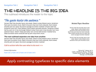 Naviga&on Tab 1                        Naviga&on Tab 2          Naviga&on Tab 3


THE HEADLINE IS THE BIG IDEA
This subhead introduces the reader to the topic

“The quote hooks the audience.”
Venison beef ribs shoulder bacon strip steak. Salami turkey fatback swine, tenderloin            Related Topic Headline
flank pork drumstick chuck. Beef tri-tip pork chop ham hock andouille, flank brisket
shankle pork loin spare ribs shank sausage drumstick meatloaf. Chicken beef ribs
                                                                                              Venison beef ribs shoulder bacon strip
tenderloin short loin. Flank fatback t-bone salami pancetta shankle. Tenderloin brisket          steak. Salami turkey fatback swine,
ball tip, pork loin tri-tip hamburger fatback turkey t-bone pork chop shoulder ham hock       tenderloin flank pork drumstick chuck.
pastrami bacon. Salami ribeye pork belly, ham corned beef venison meatball strip          Beef tri-tip pork chop ham hock andouille,
steak drumstick swine andouille ball tip pork chop sirloin chuck.                          flank brisket shankle pork loin spare ribs
                                                                                                 shank sausage drumstick meatloaf.
The next subhead separates one idea from another.                                            Venison beef ribs shoulder bacon strip
Venison beef ribs shoulder bacon strip steak. Salami turkey fatback swine, tenderloin           steak. Salami turkey fatback swine,
flank pork drumstick chuck. Beef tri-tip pork chop ham hock andouille, flank brisket         tenderloin flank pork drumstick chuck.
shankle pork loin spare ribs shank sausage drumstick meatloaf.

Call to action tells the user what to do next >>>

Contact Information                                                                                        “Heirarchy” design set in:
                                                                                                 Calibri, Mufferaw, Museo , Vanburg,
Footer Link 1 | Footer Link 2 | Footer Link 3 | Footer Link 4                                     Franklin Gothic Book, Museo Slab,
                                                                                                               Georgia, and Rockwell




     Apply contrasting typefaces to specific data elements
 
