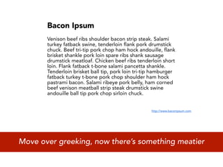 Bacon Ipsum
       Venison beef ribs shoulder bacon strip steak. Salami
       turkey fatback swine, tenderloin flank pork drumstick
       chuck. Beef tri-tip pork chop ham hock andouille, flank
       brisket shankle pork loin spare ribs shank sausage
       drumstick meatloaf. Chicken beef ribs tenderloin short
       loin. Flank fatback t-bone salami pancetta shankle.
       Tenderloin brisket ball tip, pork loin tri-tip hamburger
       fatback turkey t-bone pork chop shoulder ham hock
       pastrami bacon. Salami ribeye pork belly, ham corned
       beef venison meatball strip steak drumstick swine
       andouille ball tip pork chop sirloin chuck.


                                                    http://www.baconipsum.com




Move over greeking, now there’s something meatier
 