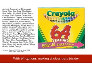 Apricot, Aquamarine, Bittersweet
Black, Blue, Blue Gray, Blue Green,
Blue Violet, Brick Red, Brown, Burnt
Orange, Burnt Sienna, Cadet Blue,
Carnation Pink, Copper, Cornflower,
Forest Green, Gold, Goldenrod, Gray,
Green, Green Blue, Green Yellow,
Indian Red*, Lavender, Lemon Yellow,
Magenta, Mahogany, Maize, Maroon,
Melon, Mulberry*, Navy Blue, Olive
Green, Orange, Orange Red, Orange
Yellow, Orchid, Flesh*, Periwinkle,
Pine Green, Plum, Midnight Blue, Raw
Sienna, Raw Umber, Red, Red Orange,
Red Violet, Salmon, Sea Green, Sepia,
Sky Blue, Silver, Spring Green, Tan,
Thistle*, Turquoise Blue, Violet, Violet
Blue, Violet Red, White, Yellow, Yellow
Green, Yellow Orange
*Renamed: Chestnut (1999), Mango Tango (2003),
          Peach (1962), Indigo (2000)




                 With 64 options, making choices gets trickier
 