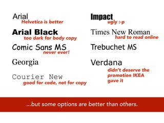 Arial
  Helvetica is better
                                 Impact :-p
                                     ugly

Arial Black                      Times New Roman
   too dark for body copy               hard to read online

Comic Sans MS                    Trebuchet MS
           never ever!

Georgia                          Verdana
                                     didn’t deserve the
Courier New                          promotion IKEA
                                     gave it
   good for code, not for copy



    ...but some options are better than others.
 