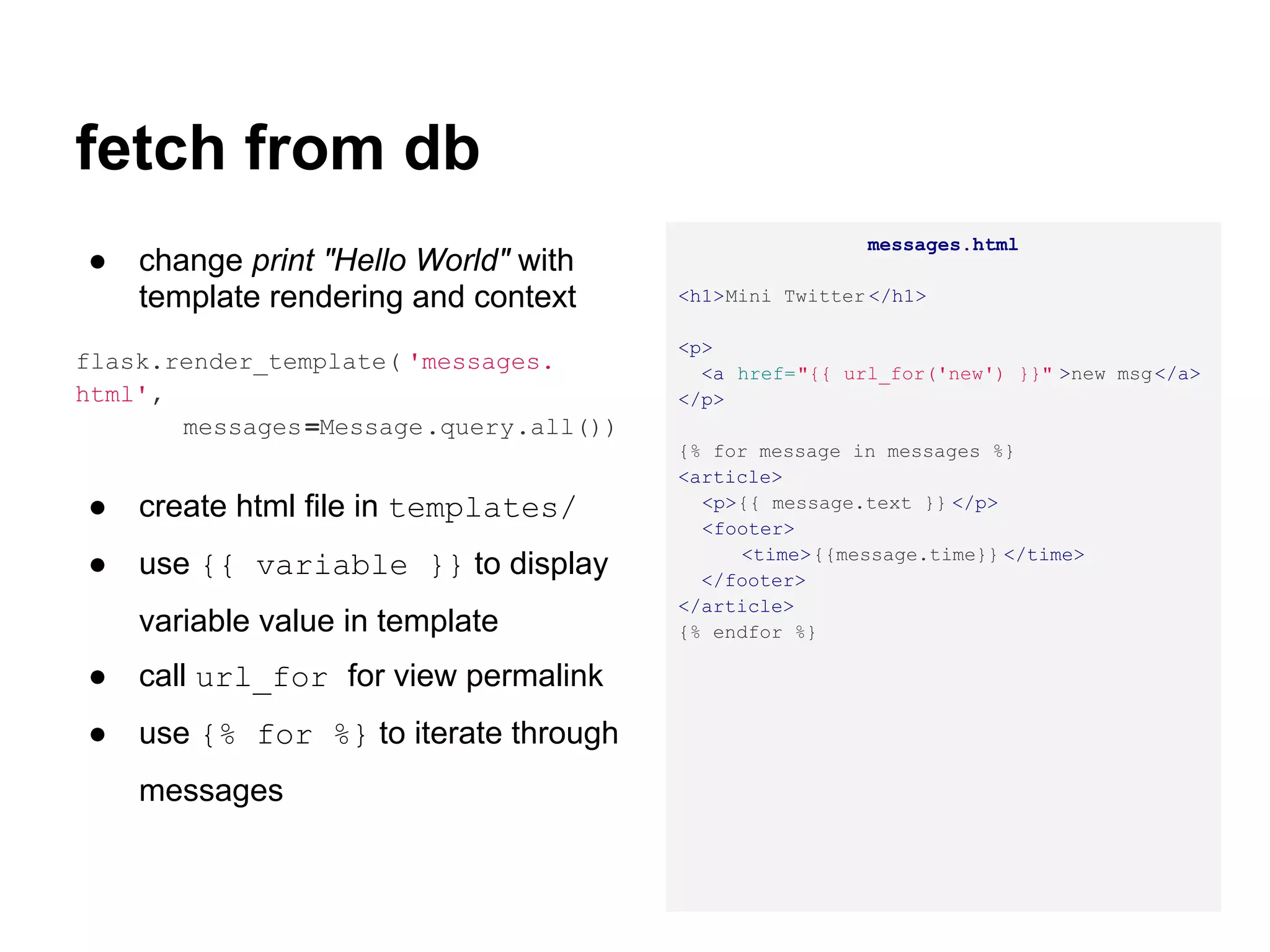 fetch from db
                                                        messages.html
●   change print "Hello World" with
    template rendering and context      <h1>Mini Twitter </h1>

                                        <p>
flask.render_template( 'messages.         <a href="{{ url_for('new') }}" >new msg</a>
html',                                  </p>
       messages =Message.query.all())
                                        {% for message in messages %}
                                        <article>
●   create html file in templates/        <p>{{ message.text }} </p>
                                          <footer>
                                             <time>{{message.time}} </time>
●   use {{ variable }} to display         </footer>
                                        </article>
    variable value in template          {% endfor %}

●   call url_for for view permalink
●   use {% for %} to iterate through
    messages
 