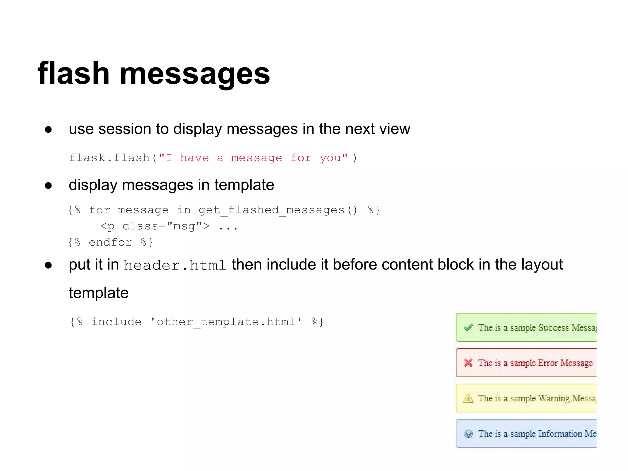 flash messages
●   use session to display messages in the next view
    flask.flash("I have a message for you" )

●   display messages in template
    {% for message in get_flashed_messages() %}
         <p class="msg"> ...
    {% endfor %}
●   put it in header.html then include it before content block in the layout
    template
    {% include 'other_template.html' %}
 