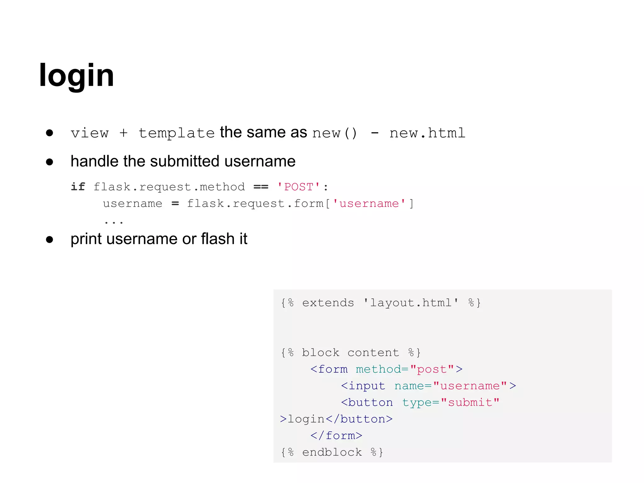 login
●   view + template the same as new() - new.html
●   handle the submitted username
    if flask.request.method == 'POST':
        username = flask.request.form['username' ]
        ...
●   print username or flash it


                                 {% extends 'layout.html' %}


                                 {% block content %}
                                     <form method="post">
                                         <input name="username" >
                                         <button type="submit"
                                 >login</button>
                                     </form>
                                 {% endblock %}
 