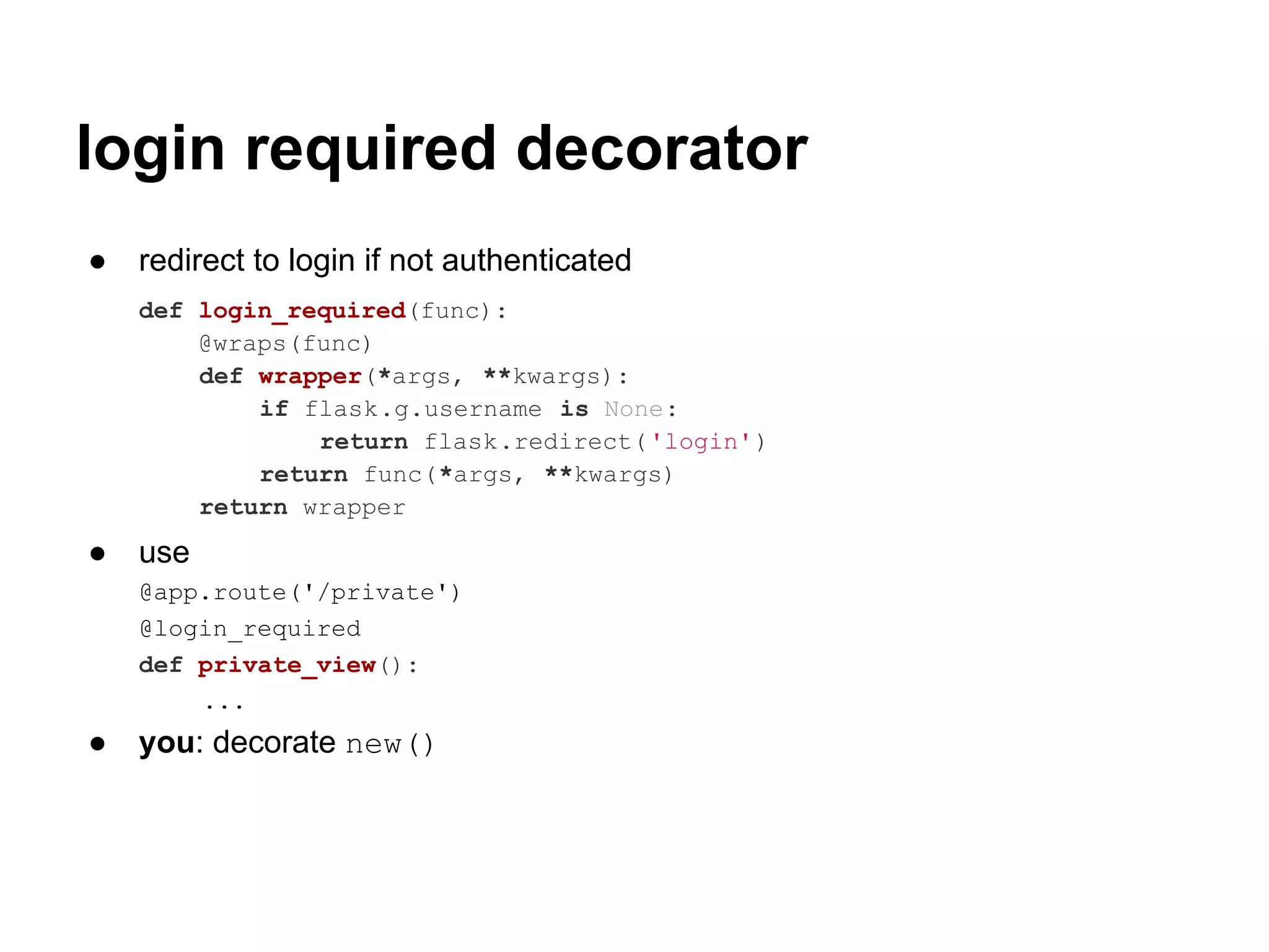 login required decorator
●   redirect to login if not authenticated
    def login_required(func):
        @wraps(func)
        def wrapper(*args, **kwargs):
            if flask.g.username is None:
                return flask.redirect('login')
            return func(*args, **kwargs)
        return wrapper
●   use
    @app.route('/private')
    @login_required
    def private_view():
        ...
●   you: decorate new()
 