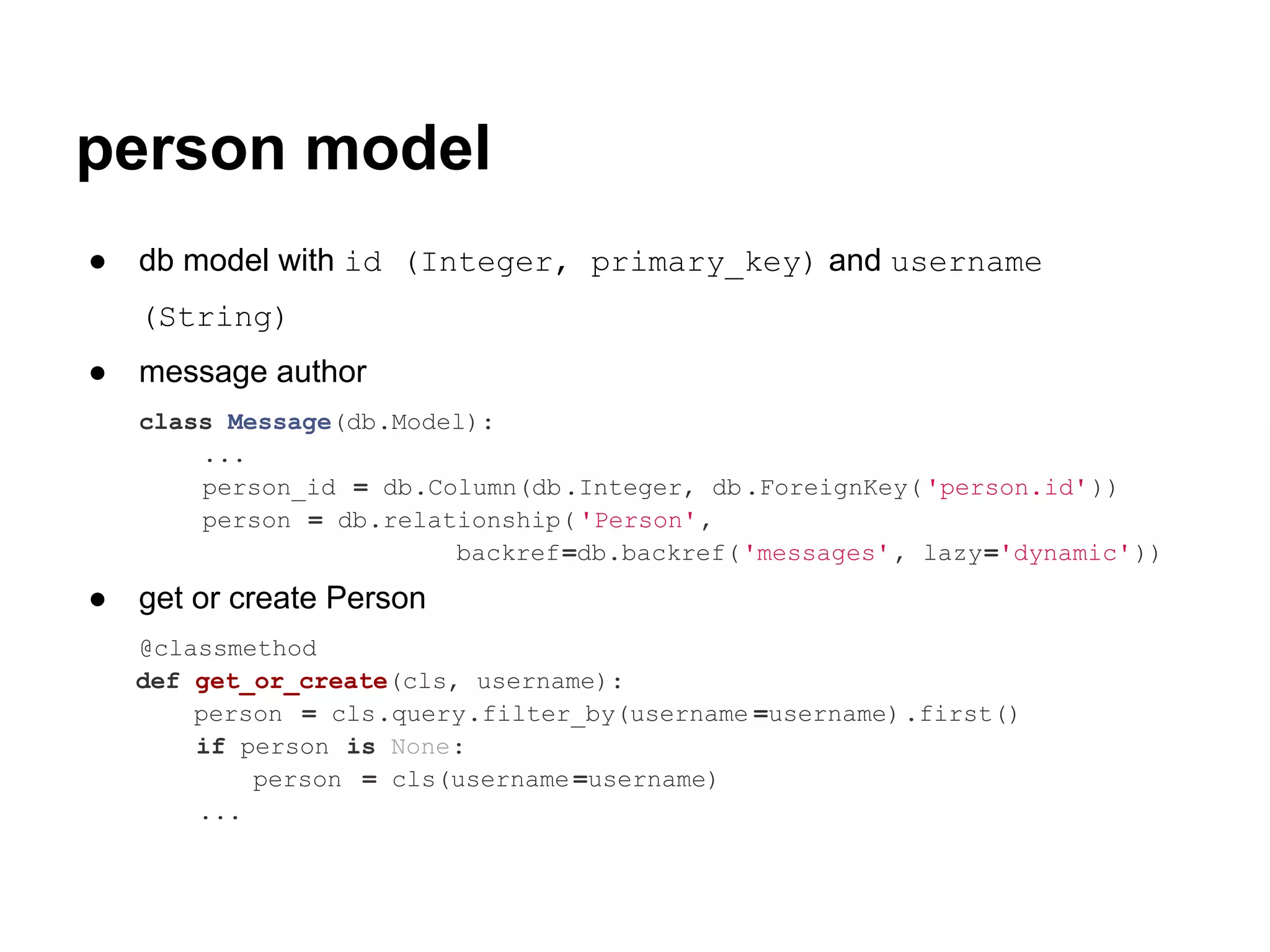 person model
●   db model with id (Integer, primary_key) and username
    (String)
●   message author
    class Message(db.Model):
        ...
        person_id = db.Column(db.Integer, db .ForeignKey( 'person.id' ))
        person = db.relationship( 'Person',
                         backref=db.backref('messages' , lazy='dynamic'))
●   get or create Person
    @classmethod
    def get_or_create(cls, username):
        person = cls.query.filter_by(username =username).first()
        if person is None:
            person = cls(username =username)
        ...
 