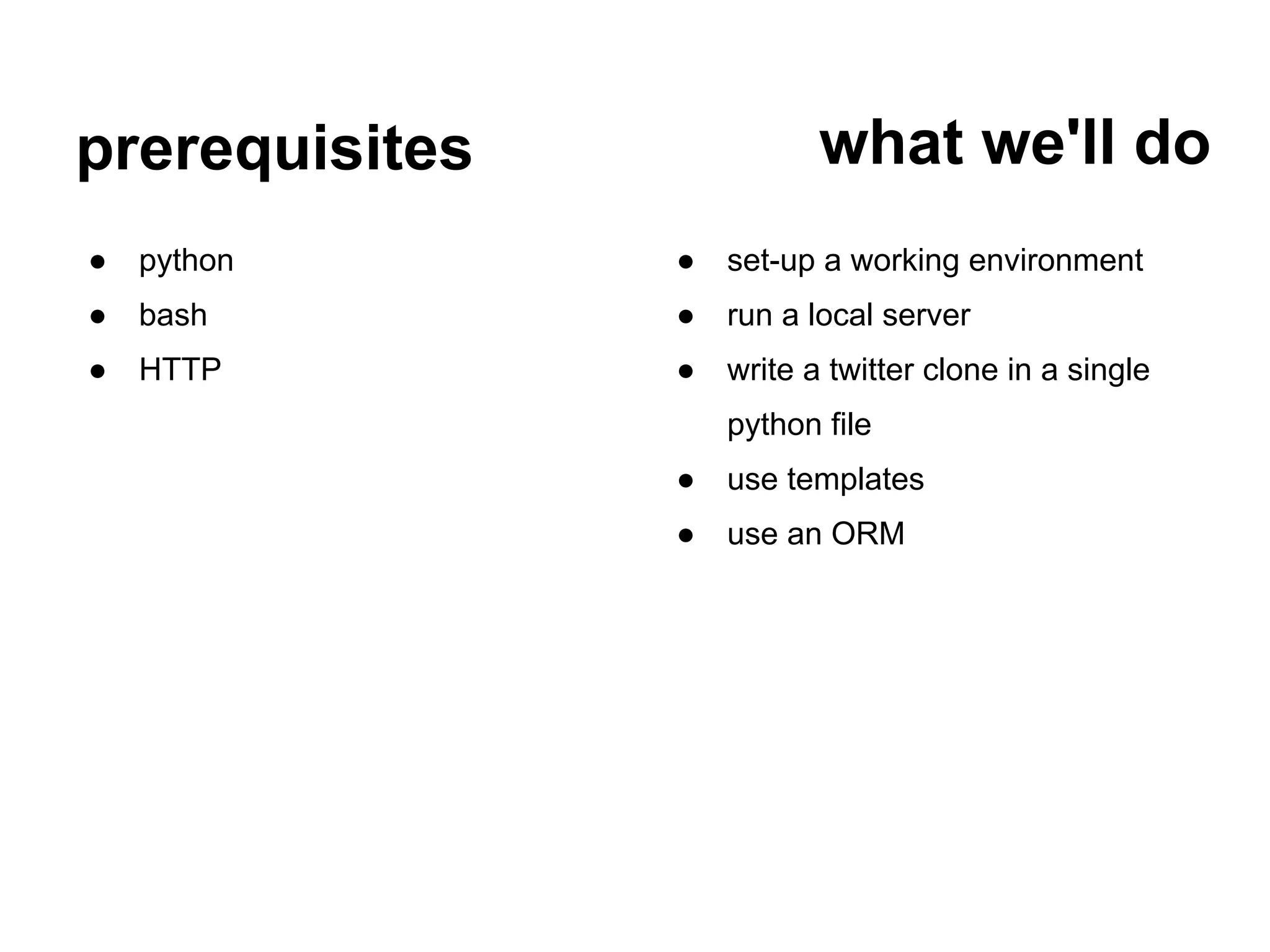 prerequisites              what we'll do
●   python      ●   set-up a working environment
●   bash        ●   run a local server
●   HTTP        ●   write a twitter clone in a single
                    python file
                ●   use templates
                ●   use an ORM
 