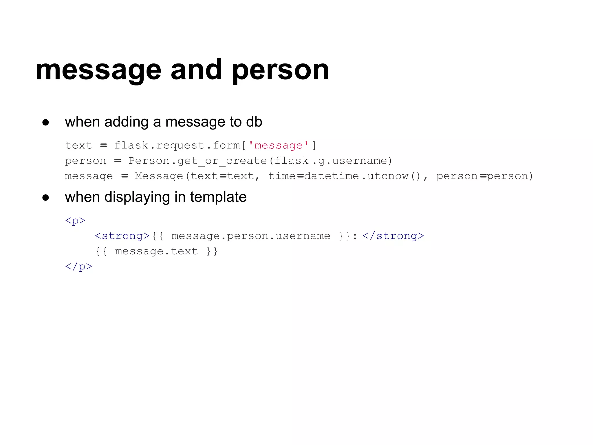 message and person
●   when adding a message to db
    text = flask.request.form['message']
    person = Person.get_or_create(flask .g.username)
    message = Message(text =text, time =datetime.utcnow(), person =person)
●   when displaying in template
    <p>
           <strong>{{ message.person.username }}: </strong>
           {{ message.text }}
    </p>
 
