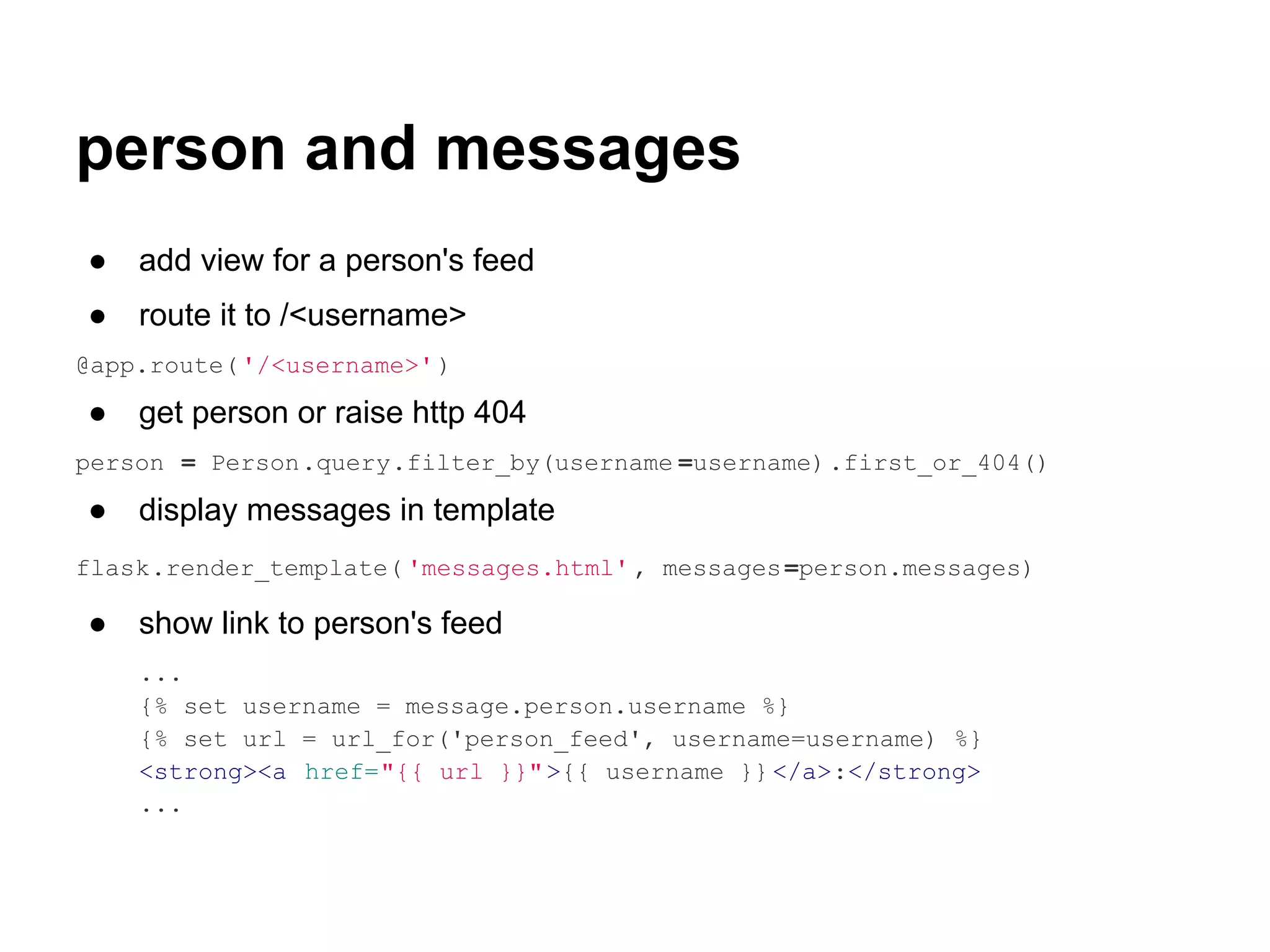 person and messages
●   add view for a person's feed
●   route it to /<username>
@app.route( '/<username>' )

●   get person or raise http 404
person = Person.query.filter_by(username =username).first_or_404()

●   display messages in template
flask.render_template( 'messages.html' , messages =person.messages)

●   show link to person's feed
    ...
    {% set username = message.person.username %}
    {% set url = url_for('person_feed', username=username) %}
    <strong><a href="{{ url }}" >{{ username }} </a>:</strong>
    ...
 