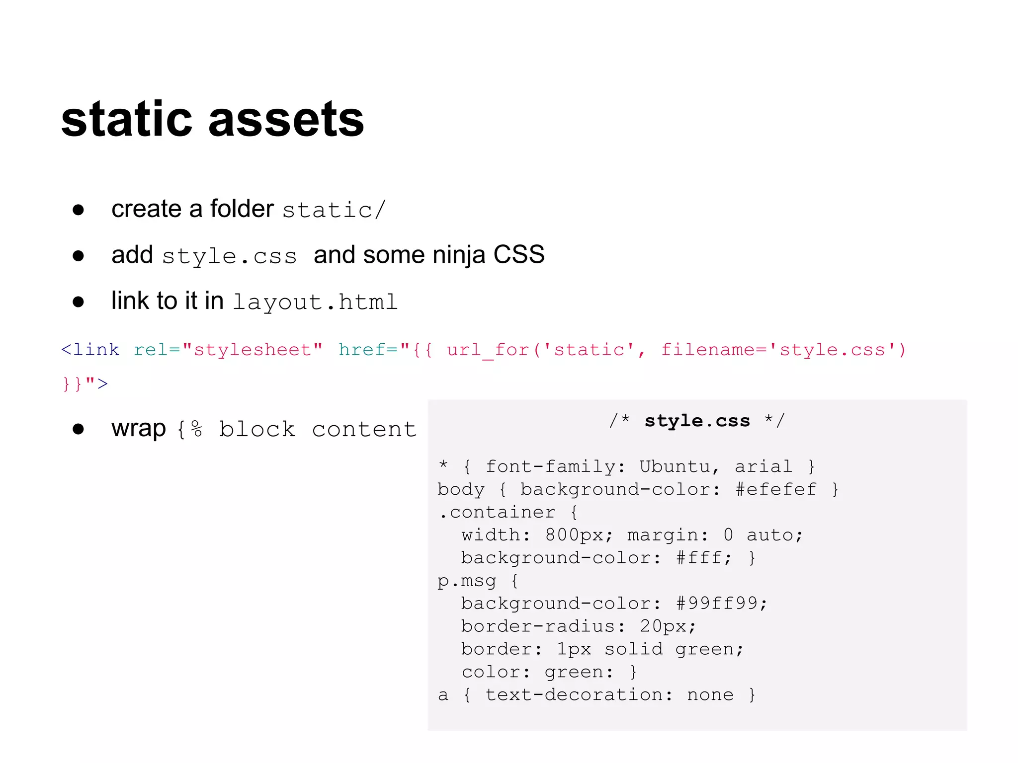 static assets
●      create a folder static/
●      add style.css and some ninja CSS
●      link to it in layout.html
<link rel="stylesheet" href="{{ url_for('static', filename='style.css')
}}">
                                          /* style.css */
●      wrap {% block content %} in <div class="container"> </div>
                                   * { font-family: Ubuntu, arial }
                                   body { background-color: #efefef }
                                   .container {
                                     width: 800px; margin: 0 auto;
                                     background-color: #fff; }
                                   p.msg {
                                     background-color: #99ff99;
                                     border-radius: 20px;
                                     border: 1px solid green;
                                     color: green: }
                                   a { text-decoration: none }
 