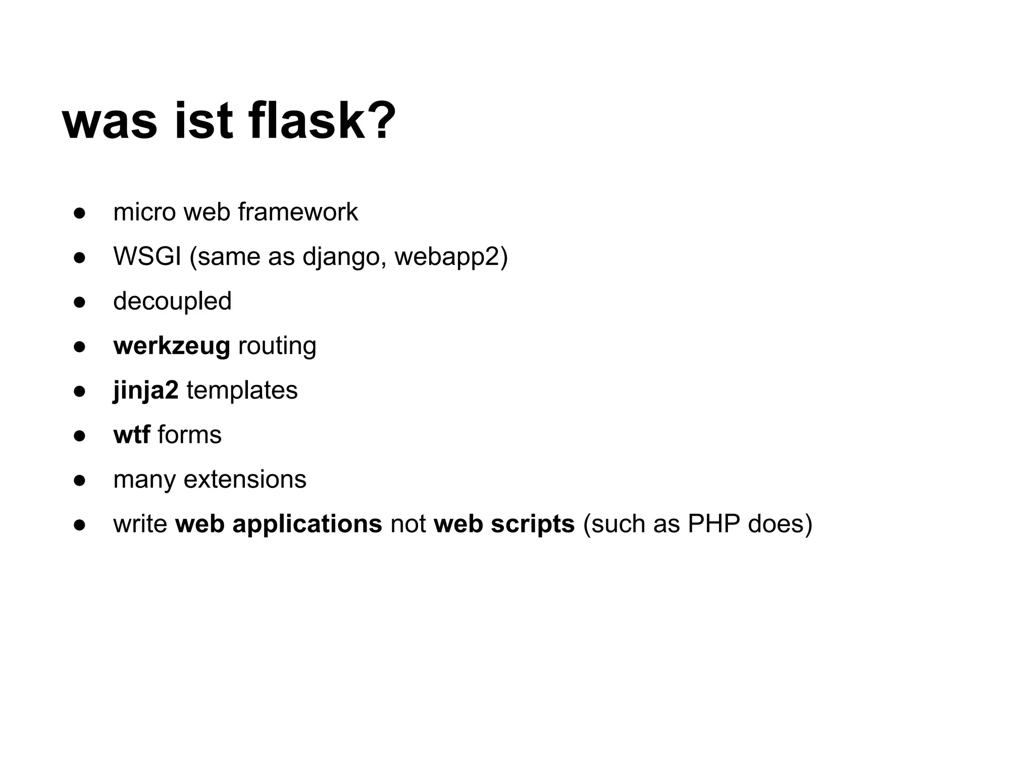 was ist flask?
●   micro web framework
●   WSGI (same as django, webapp2)
●   decoupled
●   werkzeug routing
●   jinja2 templates
●   wtf forms
●   many extensions
●   write web applications not web scripts (such as PHP does)
 