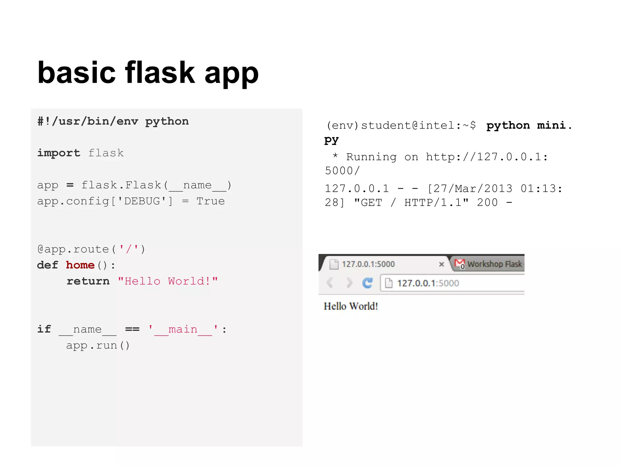 basic flask app
#!/usr/bin/env python         (env)student@intel:~$ python mini.
                              py
import flask                   * Running on http://127.0.0.1:
                              5000/
app = flask.Flask(__name__)   127.0.0.1 - - [27/Mar/2013 01:13:
app.config['DEBUG'] = True    28] "GET / HTTP/1.1" 200 -


@app.route( '/')
def home():
    return "Hello World!"


if __name__ == '__main__' :
    app.run()
 