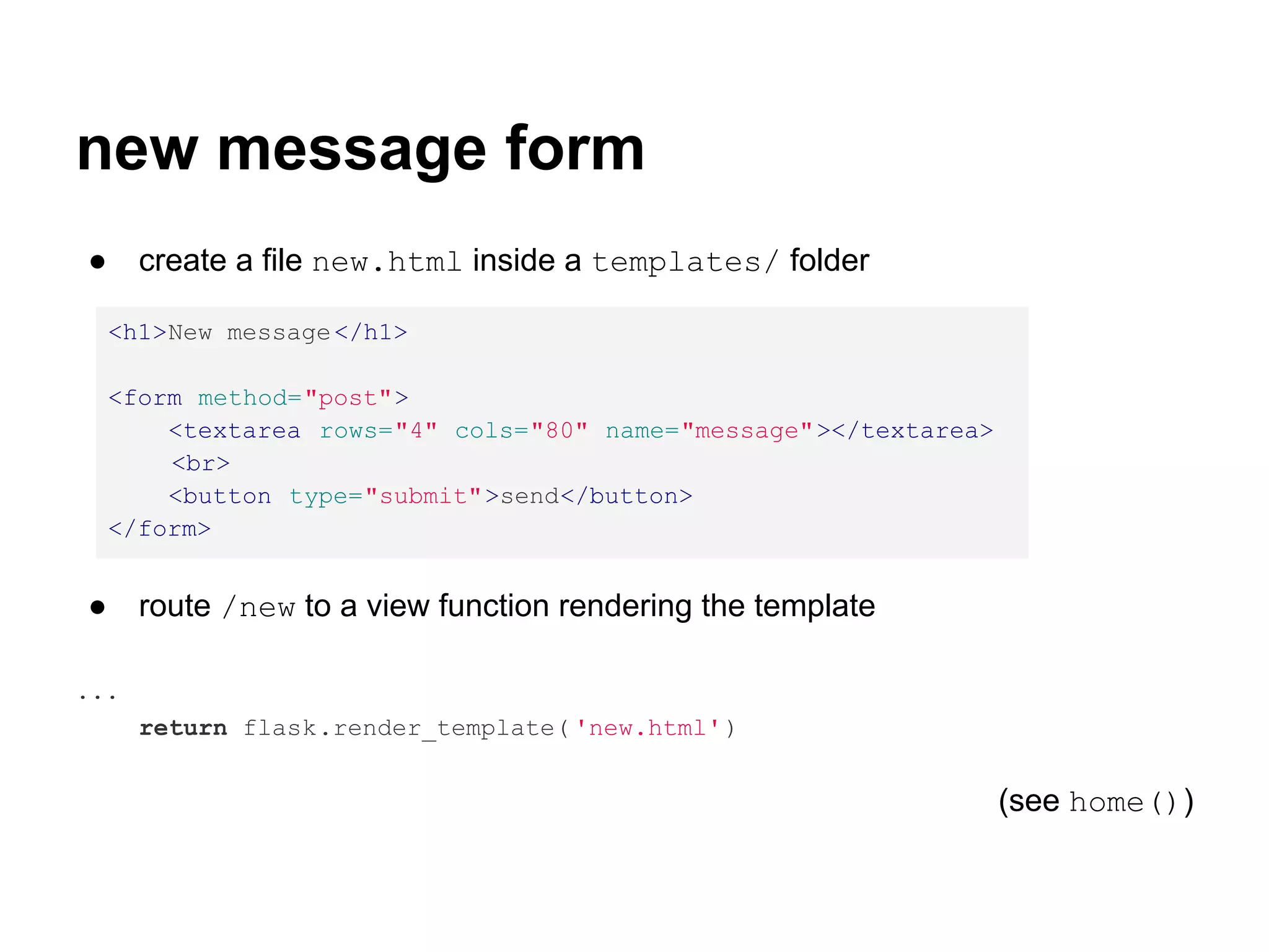 new message form
●     create a file new.html inside a templates/ folder

    <h1>New message </h1>

    <form method="post">
        <textarea rows="4" cols="80" name="message"></textarea>
        <br>
        <button type="submit">send</button>
    </form>


●     route /new to a view function rendering the template

...
      return flask.render_template( 'new.html' )


                                                                  (see home())
 