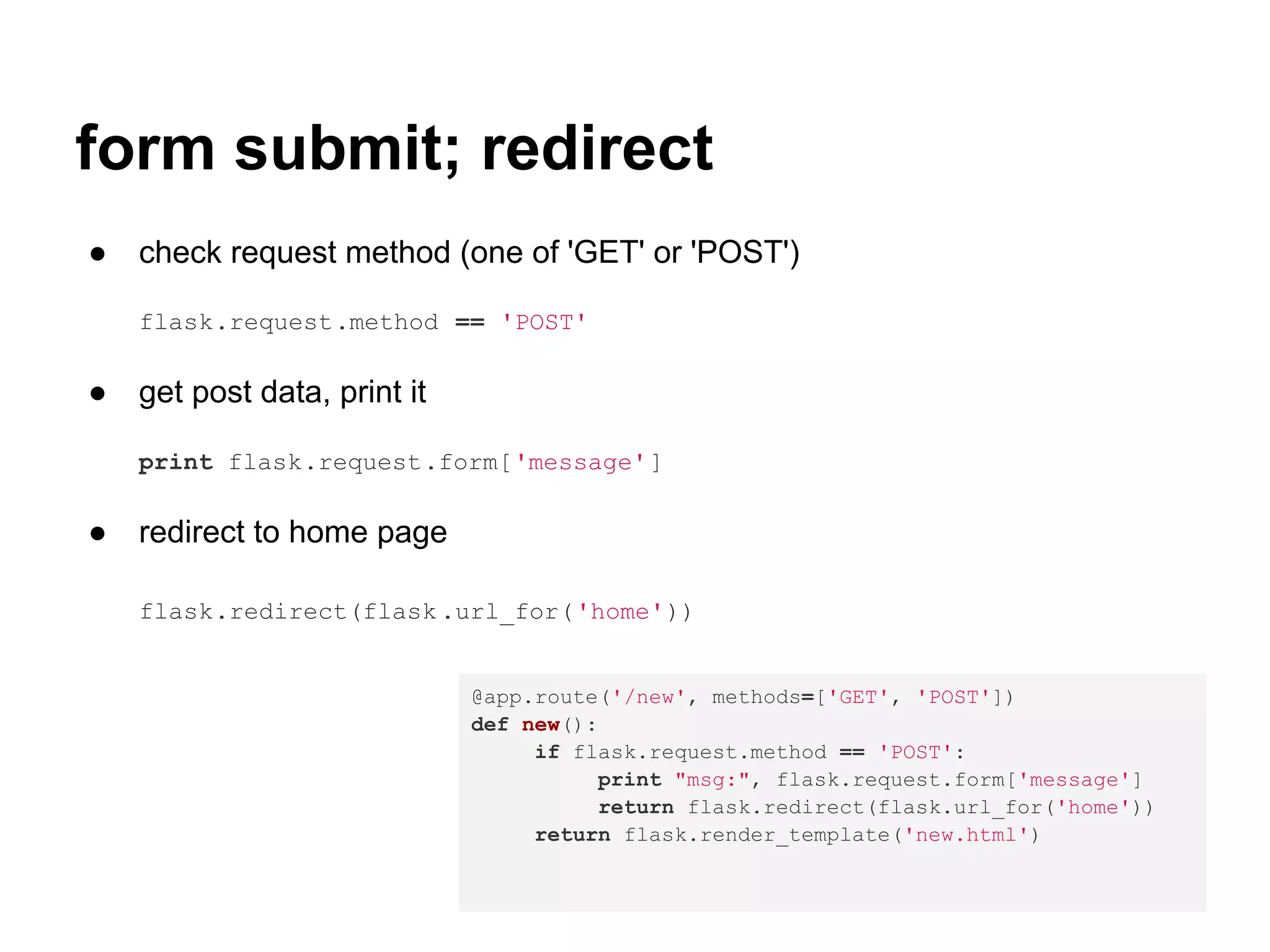 form submit; redirect
●   check request method (one of 'GET' or 'POST')

    flask.request.method == 'POST'

●   get post data, print it

    print flask.request.form['message']

●   redirect to home page

    flask.redirect(flask .url_for('home'))


                              @app.route('/new', methods=['GET', 'POST'])
                              def new():
                                   if flask.request.method == 'POST':
                                        print "msg:", flask.request.form['message']
                                        return flask.redirect(flask.url_for('home'))
                                   return flask.render_template('new.html')
 