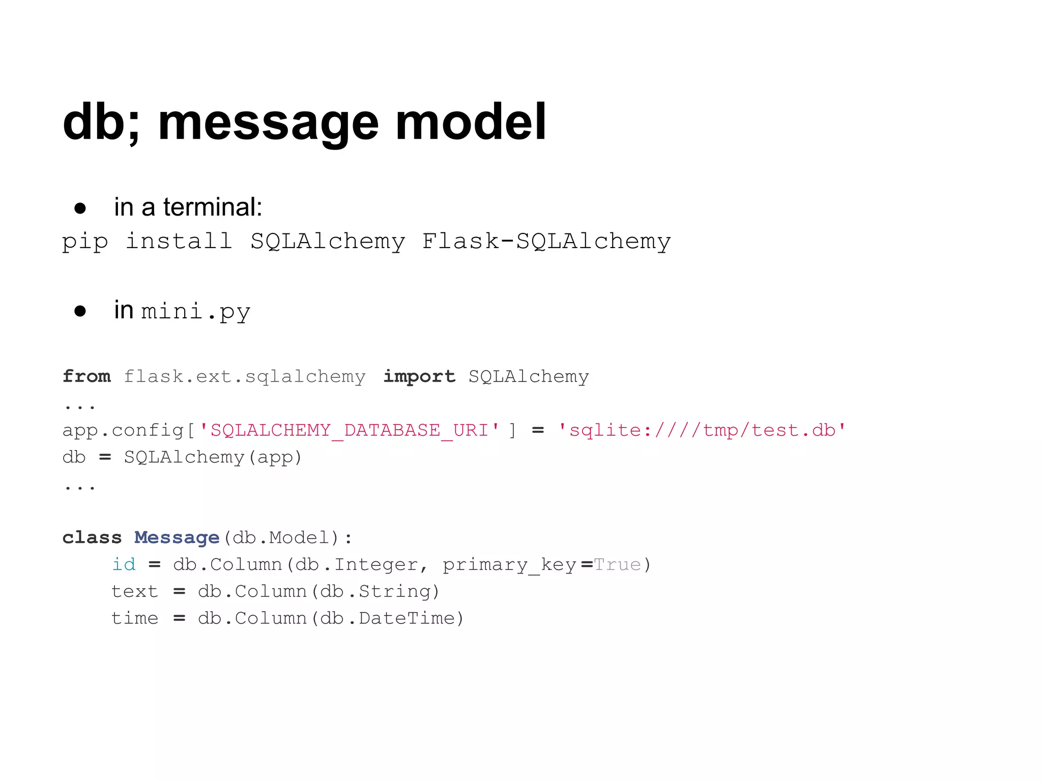 db; message model
 ● in a terminal:
pip install SQLAlchemy Flask-SQLAlchemy

●   in mini.py

from flask.ext.sqlalchemy import SQLAlchemy
...
app.config['SQLALCHEMY_DATABASE_URI' ] = 'sqlite:////tmp/test.db'
db = SQLAlchemy(app)
...

class Message(db.Model):
    id = db.Column(db.Integer, primary_key =True)
    text = db.Column(db.String)
    time = db.Column(db.DateTime)
 
