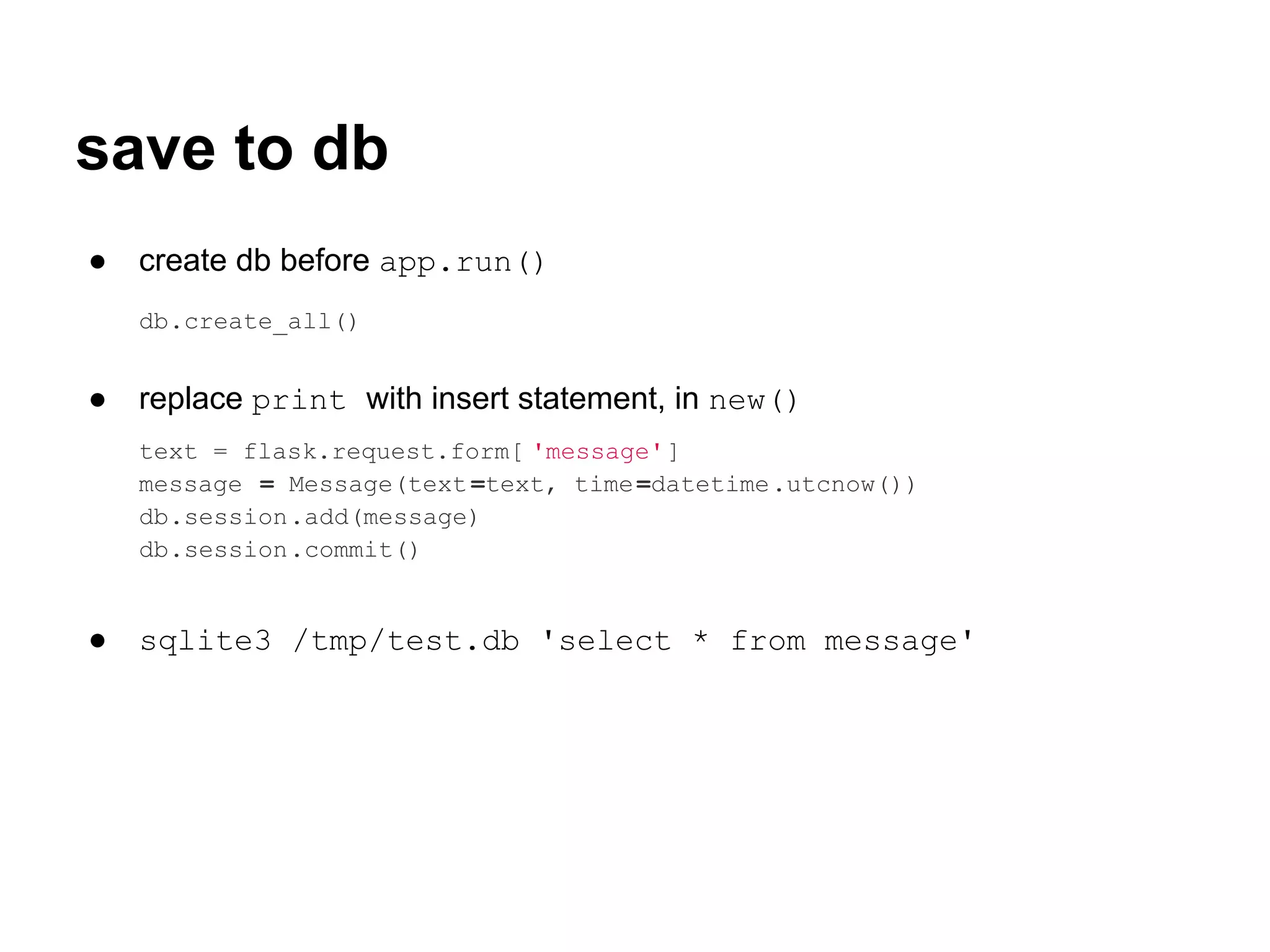 save to db
●   create db before app.run()
    db.create_all()


●   replace print with insert statement, in new()
    text = flask.request.form[ 'message']
    message = Message(text =text, time =datetime.utcnow())
    db.session.add(message)
    db.session.commit()


●   sqlite3 /tmp/test.db 'select * from message'
 