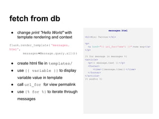 fetch from db
                                                        messages.html
●   change print "Hello World" with
    template rendering and context      <h1>Mini Twitter </h1>

                                        <p>
flask.render_template( 'messages.         <a href="{{ url_for('new') }}" >new msg</a>
html',                                  </p>
       messages =Message.query.all())
                                        {% for message in messages %}
                                        <article>
●   create html file in templates/        <p>{{ message.text }} </p>
                                          <footer>
                                             <time>{{message.time}} </time>
●   use {{ variable }} to display         </footer>
                                        </article>
    variable value in template          {% endfor %}

●   call url_for for view permalink
●   use {% for %} to iterate through
    messages
 