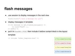 flash messages
●   use session to display messages in the next view
    flask.flash("I have a message for you" )

●   display messages in template
    {% for message in get_flashed_messages() %}
         <p class="msg"> ...
    {% endfor %}
●   put it in header.html then include it before content block in the layout
    template
    {% include 'other_template.html' %}
 