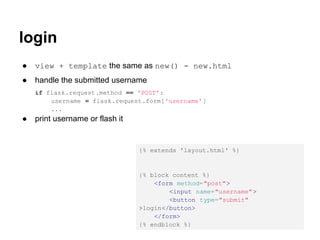 login
●   view + template the same as new() - new.html
●   handle the submitted username
    if flask.request.method == 'POST':
        username = flask.request.form['username' ]
        ...
●   print username or flash it


                                 {% extends 'layout.html' %}


                                 {% block content %}
                                     <form method="post">
                                         <input name="username" >
                                         <button type="submit"
                                 >login</button>
                                     </form>
                                 {% endblock %}
 