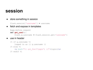 session
●   store something in session
    flask.session['username' ] = username
●   fetch and expose in templates
    @app.before_request
    def get_user():
        flask.g.username = flask.session.get('username' )
●   use in header
    {% if g.username %}
        logged in as {{ g.username }}
    {% else %}
        <a href="{{ url_for('login') }}" >login</a>
    {% endif %}
 