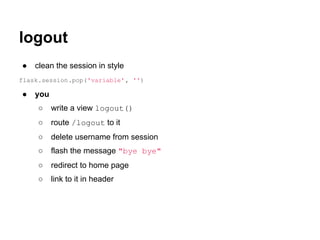 logout
●   clean the session in style
flask.session.pop('variable' , '')

●   you
     ○    write a view logout()
     ○    route /logout to it
     ○    delete username from session
     ○    flash the message "bye bye"
     ○    redirect to home page
     ○    link to it in header
 