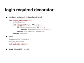 login required decorator
●   redirect to login if not authenticated
    def login_required(func):
        @wraps(func)
        def wrapper(*args, **kwargs):
            if flask.g.username is None:
                return flask.redirect('login')
            return func(*args, **kwargs)
        return wrapper
●   use
    @app.route('/private')
    @login_required
    def private_view():
        ...
●   you: decorate new()
 