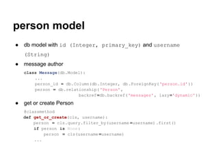 person model
●   db model with id (Integer, primary_key) and username
    (String)
●   message author
    class Message(db.Model):
        ...
        person_id = db.Column(db.Integer, db .ForeignKey( 'person.id' ))
        person = db.relationship( 'Person',
                         backref=db.backref('messages' , lazy='dynamic'))
●   get or create Person
    @classmethod
    def get_or_create(cls, username):
        person = cls.query.filter_by(username =username).first()
        if person is None:
            person = cls(username =username)
        ...
 