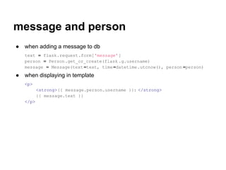 message and person
●   when adding a message to db
    text = flask.request.form['message']
    person = Person.get_or_create(flask .g.username)
    message = Message(text =text, time =datetime.utcnow(), person =person)
●   when displaying in template
    <p>
           <strong>{{ message.person.username }}: </strong>
           {{ message.text }}
    </p>
 