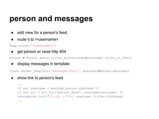 person and messages
●   add view for a person's feed
●   route it to /<username>
@app.route( '/<username>' )

●   get person or raise http 404
person = Person.query.filter_by(username =username).first_or_404()

●   display messages in template
flask.render_template( 'messages.html' , messages =person.messages)

●   show link to person's feed
    ...
    {% set username = message.person.username %}
    {% set url = url_for('person_feed', username=username) %}
    <strong><a href="{{ url }}" >{{ username }} </a>:</strong>
    ...
 