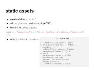 static assets
●      create a folder static/
●      add style.css and some ninja CSS
●      link to it in layout.html
<link rel="stylesheet" href="{{ url_for('static', filename='style.css')
}}">
                                          /* style.css */
●      wrap {% block content %} in <div class="container"> </div>
                                   * { font-family: Ubuntu, arial }
                                   body { background-color: #efefef }
                                   .container {
                                     width: 800px; margin: 0 auto;
                                     background-color: #fff; }
                                   p.msg {
                                     background-color: #99ff99;
                                     border-radius: 20px;
                                     border: 1px solid green;
                                     color: green: }
                                   a { text-decoration: none }
 