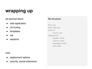 wrapping up
we learned about:                 file structure:
●   web application
                                  mini.py
●   url routing                   settings.py
                                  static/
●   templates
                                      style.css
●   sql                           templates/
                                      header.html
●   sessions
                                      layout.html
                                      messages.html
                                      new.html


next:
●   deployment options
●   security, social extensions
 