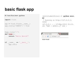 basic flask app
#!/usr/bin/env python         (env)student@intel:~$ python mini.
                              py
import flask                   * Running on http://127.0.0.1:
                              5000/
app = flask.Flask(__name__)   127.0.0.1 - - [27/Mar/2013 01:13:
app.config['DEBUG'] = True    28] "GET / HTTP/1.1" 200 -


@app.route( '/')
def home():
    return "Hello World!"


if __name__ == '__main__' :
    app.run()
 