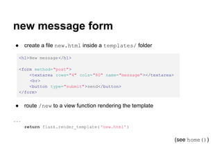 new message form
●     create a file new.html inside a templates/ folder

    <h1>New message </h1>

    <form method="post">
        <textarea rows="4" cols="80" name="message"></textarea>
        <br>
        <button type="submit">send</button>
    </form>


●     route /new to a view function rendering the template

...
      return flask.render_template( 'new.html' )


                                                                  (see home())
 