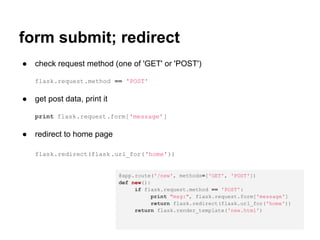 form submit; redirect
●   check request method (one of 'GET' or 'POST')

    flask.request.method == 'POST'

●   get post data, print it

    print flask.request.form['message']

●   redirect to home page

    flask.redirect(flask .url_for('home'))


                              @app.route('/new', methods=['GET', 'POST'])
                              def new():
                                   if flask.request.method == 'POST':
                                        print "msg:", flask.request.form['message']
                                        return flask.redirect(flask.url_for('home'))
                                   return flask.render_template('new.html')
 