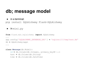 db; message model
 ● in a terminal:
pip install SQLAlchemy Flask-SQLAlchemy

●   in mini.py

from flask.ext.sqlalchemy import SQLAlchemy
...
app.config['SQLALCHEMY_DATABASE_URI' ] = 'sqlite:////tmp/test.db'
db = SQLAlchemy(app)
...

class Message(db.Model):
    id = db.Column(db.Integer, primary_key =True)
    text = db.Column(db.String)
    time = db.Column(db.DateTime)
 