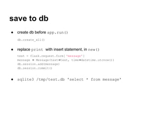 save to db
●   create db before app.run()
    db.create_all()


●   replace print with insert statement, in new()
    text = flask.request.form[ 'message']
    message = Message(text =text, time =datetime.utcnow())
    db.session.add(message)
    db.session.commit()


●   sqlite3 /tmp/test.db 'select * from message'
 