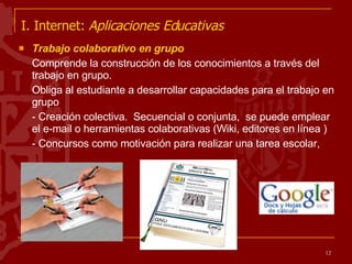 I. Internet:  Aplicaciones Educativas   Trabajo colaborativo en grupo  Comprende la construcción de los conocimientos a través del trabajo en grupo.  Obliga al estudiante a desarrollar capacidades para el trabajo en grupo - Creación colectiva.  Secuencial o conjunta,  se puede emplear el e-mail o herramientas colaborativas (Wiki, editores en línea )  - Concursos como motivación para realizar una tarea escolar, 