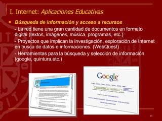 I. Internet:  Aplicaciones Educativas   Búsqueda de información y acceso a recursos  - La red tiene una gran cantidad de documentos en formato digital (textos, imágenes, música, programas, etc.)  - Proyectos que implican la investigación, exploración de Internet en busca de datos e informaciones. (WebQuest) - Herramientas para la búsqueda y selección de información (google, quintura,etc.) 
