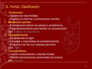 II. Portal:  Clasificación   Temporales  - Tienen una vida limitada - Objetivo es informar y promocionar eventos  Medios de opinión - Publicaciones diarias de prensa o académicos - Fácil mantenimiento para facilitar su actualización Ejm.  Colegio de Arquitectos Entretenimiento - Su contenido es  light - Variedad y originalidad de entretenimientos - El  chat  es uno de sus mayores servicios Ejm.  Terra Consumidores  - Uso de consumidores o clientes finales - Permite transacciones comerciales de compra Ejm.  Hiraoka 