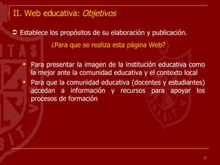 II. Web educativa:  Objetivos Establece los propósitos de su elaboración y publicación.  ¿Para que se realiza esta página Web? Para presentar la imagen de la institución educativa como la mejor ante la comunidad educativa y el contexto local Para que la comunidad educativa (docentes y estudiantes) accedan a información y recursos para apoyar los procesos de formación 