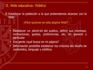 II. Web educativa:  Público Establecer la población a la que pretendemos alcanzar con la Web.  ¿Para quienes es esta página Web? Establecer un  identi-kit  del publico, definir sus intereses, inclinaciones, gustos, preferencias, etc. en general y particular Esa gente ¿qué busca en mi página? Información posibilita establecer los criterios del diseño de contenidos, lenguaje y estética. 