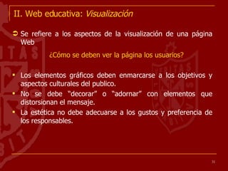 II. Web educativa:  Visualización Se refiere a los aspectos de la visualización de una página Web ¿Cómo se deben ver la página los usuarios? Los elementos gráficos deben enmarcarse a los objetivos y aspectos culturales del publico. No se debe “decorar” o “adornar” con elementos que distorsionan el mensaje. La estética no debe adecuarse a los gustos y preferencia de los responsables. 
