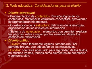 II. Web educativa:  Consideraciones para el diseño Diseño estructural - Fragmentación de  contenidos : División lógica de los contenidos, mantener la estructura conceptual, aprovechar la fragmentación hipertextual. - Construcción de la  estructura : definición de la jerarquía, organización de los niveles de información - Sistema de  navegación : elementos que permiten explorar las páginas, rutas a seguir por los usuarios, definir los caminos de exploración. Diseño gráfico - Textos : letras fácilmente legibles, tamaño (no -12), párrafos breves, uso adecuado de las mayúsculas.  - Fondos : contraste adecuado para legibilidad de los textos, no muchas tramas, fondos como elementos de orientación y comunicación. 