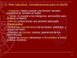 II. Web educativa:  Consideraciones para el diseño - Imágenes : deben cumplir una función, tamaño proporcional, tamaño en bytes. - Tablas:  no ajustar a los márgenes, aprovechar para ordenar el diseño. - Marcos:  proporcionar una simetría adecuada Visión global - Definir las  características  de los títulos, subtítulos, y cuerpo del texto. - Elección de  fuentes , colores, apariencia de los hipervínculos. - Definir los  fondos , elementos  multimediales  a incluir (videos, sonidos). 