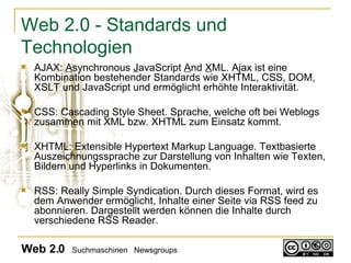 Web 2.0 - Standards und Technologien AJAX:  A synchronous  J avaScript  A nd  X ML.  Ajax ist eine Kombination bestehender Standards wie XHTML, CSS, DOM, XSLT und JavaScript und ermöglicht erhöhte Interaktivität. CSS: Cascading Style Sheet. Sprache, welche oft bei Weblogs zusammen mit XML bzw. XHTML zum Einsatz kommt.  XHTML: Extensible Hypertext Markup Language. T extbasierte Auszeichnungssprache zur Darstellung von Inhalten wie Texten, Bildern und Hyperlinks in Dokumenten. RSS: Really Simple Syndication. Durch dieses Format, wird es dem Anwender ermöglicht, Inhalte einer Seite via RSS feed zu abonnieren. Dargestellt werden können die Inhalte durch verschiedene RSS Reader.  Web 2.0   Suchmaschinen  Newsgroups 