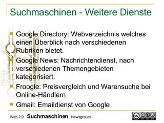 Suchmaschinen - Weitere Dienste Google Directory: Webverzeichnis welches einen Überblick nach verschiedenen Rubriken bietet. Google News: Nachrichtendienst, nach verschiedenen Themengebieten kategorisiert.  Froogle: Preisvergleich und Warensuche bei Online-Händlern Gmail: Emaildienst von Google Web 2.0   Suchmaschinen   Newsgroups 