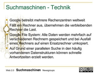Suchmaschinen - Technik Google betreibt mehrere Rechenzentren weltweit Fällt ein Rechner aus, übernehmen die verbleibenden Rechner die Last. Google File System: Alle Daten werden mehrfach auf verschiedenen Rechnern gespeichert und bei Ausfall eines Rechners auf einen Ersatzrechner umkopiert. Auf Grund einer parallelen Suche in den häufig vorhandenen Datenstrukturen können schnelle Antwortzeiten erzielt werden.  Web 2.0   Suchmaschinen   Newsgroups 