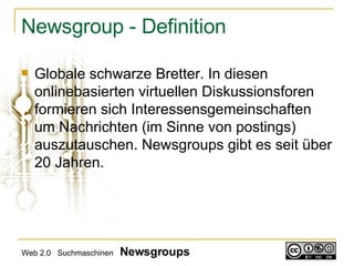 Newsgroup - Definition Globale schwarze Bretter. In diesen onlinebasierten virtuellen Diskussionsforen formieren sich Interessensgemeinschaften um Nachrichten (im Sinne von postings) auszutauschen. Newsgroups gibt es seit über 20 Jahren. Web 2.0  Suchmaschinen  Newsgroups 