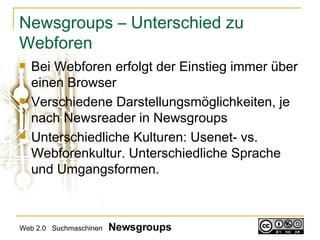 Newsgroups – Unterschied zu Webforen Bei Webforen erfolgt der Einstieg immer über einen Browser Verschiedene Darstellungsmöglichkeiten, je nach Newsreader in Newsgroups Unterschiedliche Kulturen: Usenet- vs. Webforenkultur. Unterschiedliche Sprache und Umgangsformen.  Web 2.0  Suchmaschinen  Newsgroups 